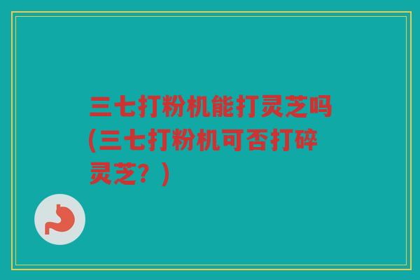 三七打粉机能打灵芝吗(三七打粉机可否打碎灵芝？)