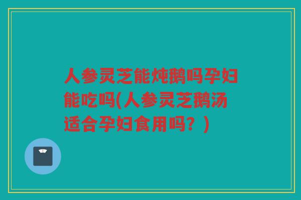人参灵芝能炖鹅吗孕妇能吃吗(人参灵芝鹅汤适合孕妇食用吗？)