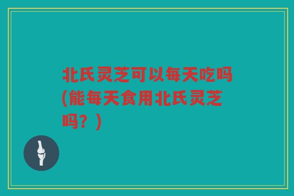 北氏灵芝可以每天吃吗(能每天食用北氏灵芝吗？)