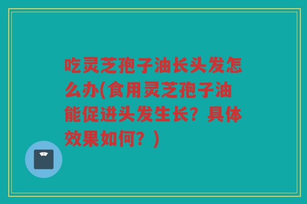 吃灵芝孢子油长头发怎么办(食用灵芝孢子油能促进头发生长？具体效果如何？)