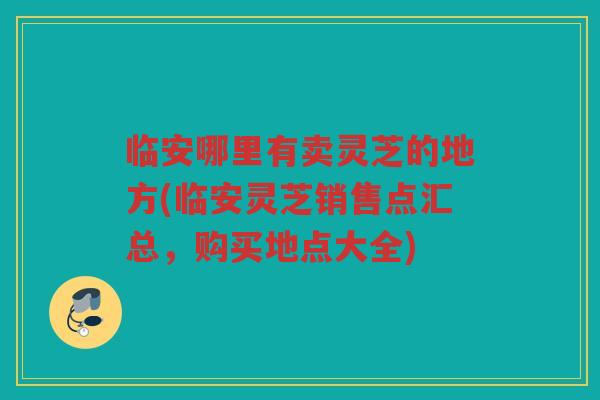 临安哪里有卖灵芝的地方(临安灵芝销售点汇总，购买地点大全)