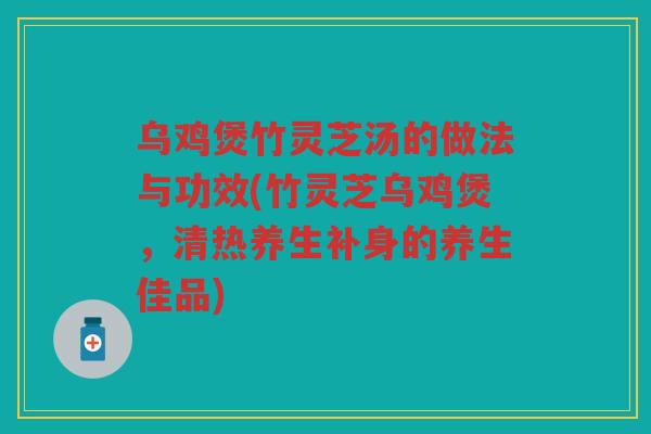 乌鸡煲竹灵芝汤的做法与功效(竹灵芝乌鸡煲，清热养生补身的养生佳品)