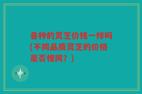 各种的灵芝价钱一样吗(不同品质灵芝的价格是否相同?) 各种的灵芝价钱一样吗(不同品质灵芝的价格是否相同?)