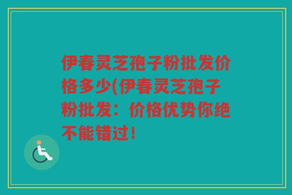 伊春灵芝孢子粉批发价格多少(伊春灵芝孢子粉批发：价格优势你绝不能错过！