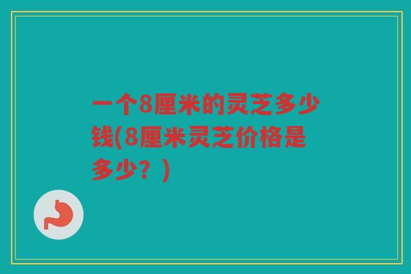 一个8厘米的灵芝多少钱(8厘米灵芝价格是多少？)