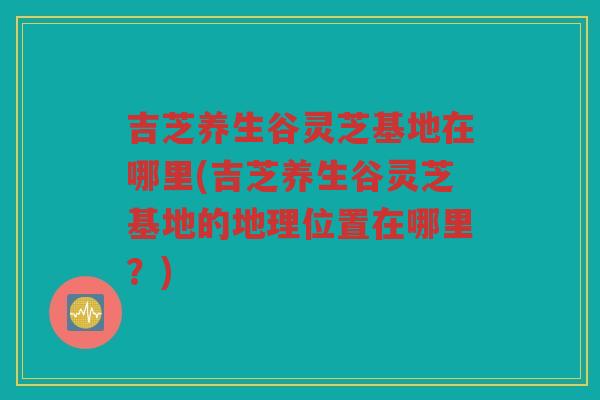 吉芝养生谷灵芝基地在哪里(吉芝养生谷灵芝基地的地理位置在哪里？)