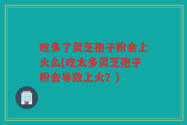 吃多了灵芝孢子粉会上火么(吃太多灵芝孢子粉会导致上火？)