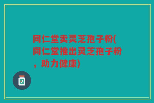 同仁堂卖灵芝孢子粉(同仁堂推出灵芝孢子粉，助力健康)