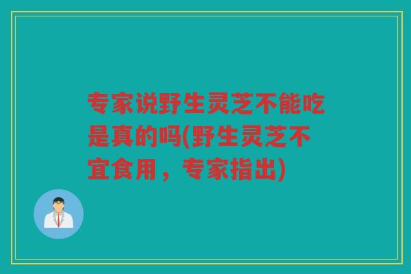 专家说野生灵芝不能吃是真的吗(野生灵芝不宜食用，专家指出)