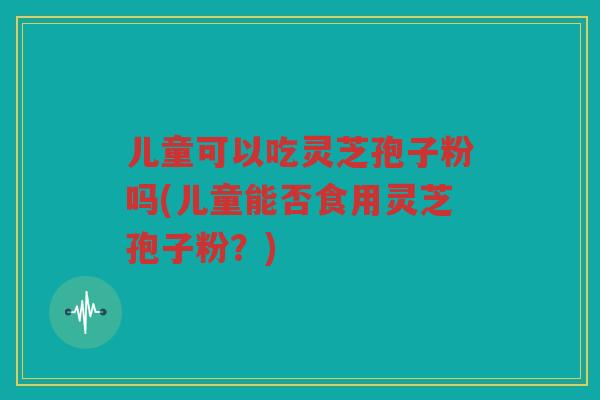 儿童可以吃灵芝孢子粉吗(儿童能否食用灵芝孢子粉？)