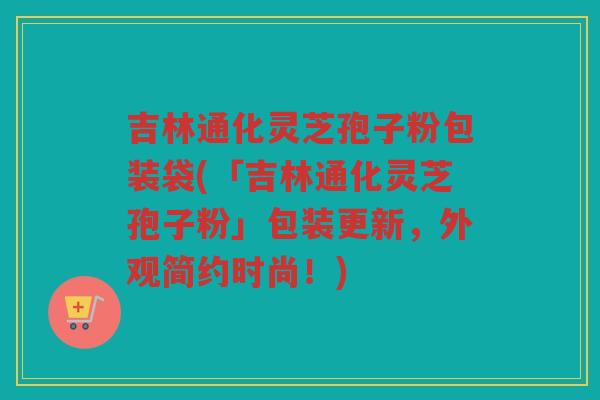 吉林通化灵芝孢子粉包装袋(「吉林通化灵芝孢子粉」包装更新，外观简约时尚！)