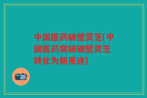 中国医药破壁灵芝(中国医药突破破壁灵芝 转化为新用途) 中国医药破壁灵芝(中国医药突破破壁灵芝 转化为新用途)