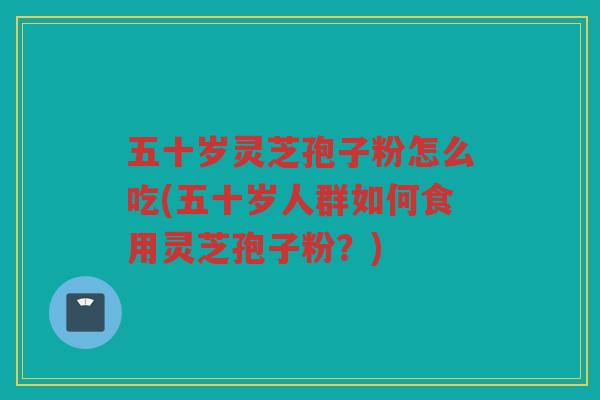 五十岁灵芝孢子粉怎么吃(五十岁人群如何食用灵芝孢子粉?) 五十岁灵芝孢子粉怎么吃(五十岁人群如何食用灵芝孢子粉?)