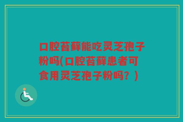 口腔苔藓能吃灵芝孢子粉吗(口腔苔藓患者可食用灵芝孢子粉吗？)