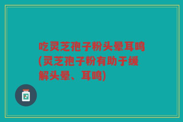 吃灵芝孢子粉头晕耳鸣(灵芝孢子粉有助于缓解头晕、耳鸣) 吃灵芝孢子粉头晕耳鸣(灵芝孢子粉有助于缓解头晕、耳鸣)