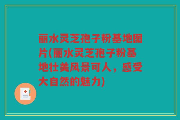 丽水灵芝孢子粉基地图片(丽水灵芝孢子粉基地壮美风景可人，感受大自然的魅力)
