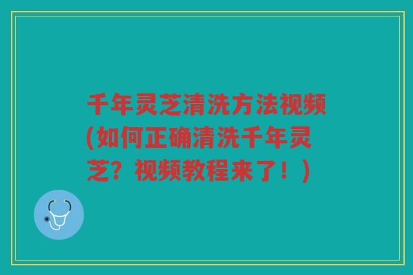 千年灵芝清洗方法视频(如何正确清洗千年灵芝？视频教程来了！)