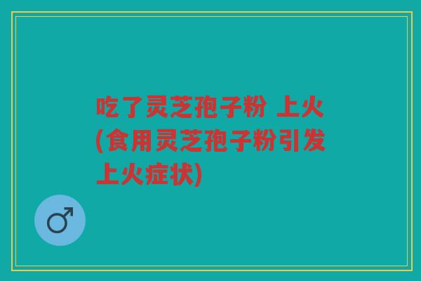 吃了灵芝孢子粉 上火(食用灵芝孢子粉引发上火症状)