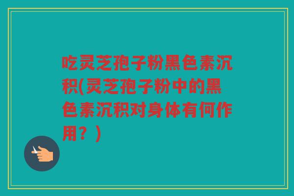 吃灵芝孢子粉黑色素沉积(灵芝孢子粉中的黑色素沉积对身体有何作用？)