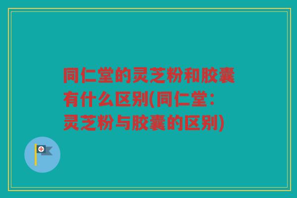 同仁堂的灵芝粉和胶囊有什么区别(同仁堂：灵芝粉与胶囊的区别)