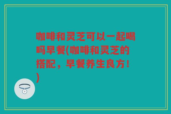咖啡和灵芝可以一起喝吗早餐(咖啡和灵芝的搭配,早餐养生良方!) 咖啡和灵芝可以一起喝吗早餐(咖啡和灵芝的搭配,早餐养生良方!)