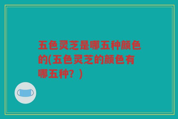 五色灵芝是哪五种颜色的(五色灵芝的颜色有哪五种？)
