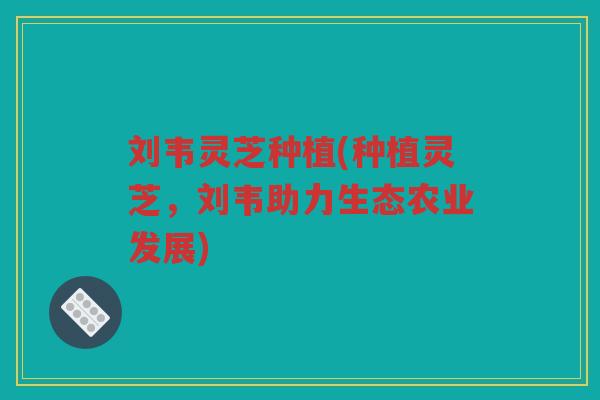 刘韦灵芝种植(种植灵芝，刘韦助力生态农业发展)