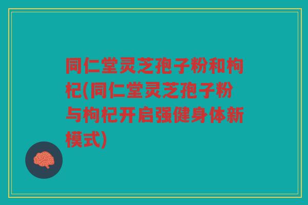 同仁堂灵芝孢子粉和枸杞(同仁堂灵芝孢子粉与枸杞开启强健身体新模式) 同仁堂灵芝孢子粉和枸杞(同仁堂灵芝孢子粉与枸杞开启强健身体新模式)