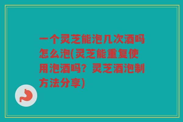 一个灵芝能泡几次酒吗怎么泡(灵芝能重复使用泡酒吗?灵芝酒泡制方法分享) 一个灵芝能泡几次酒吗怎么泡(灵芝能重复使用泡酒吗?灵芝酒泡制方法分享)