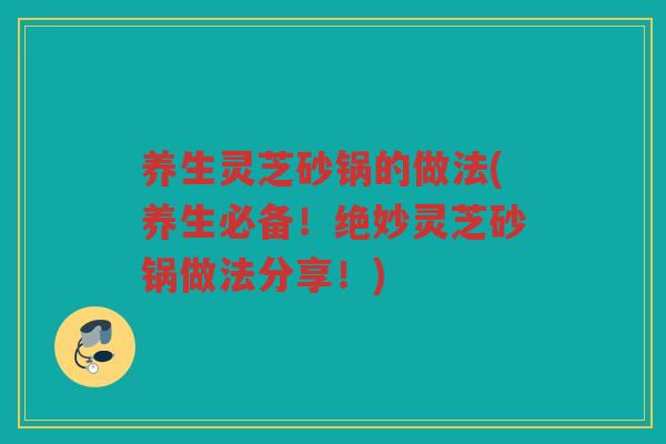 养生灵芝砂锅的做法(养生必备!绝妙灵芝砂锅做法分享!) 养生灵芝砂锅的做法(养生必备!绝妙灵芝砂锅做法分享!)
