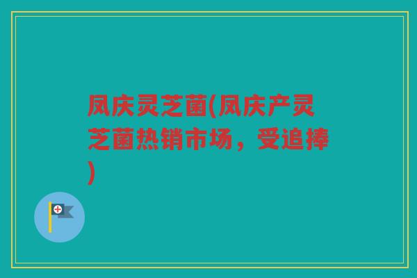凤庆灵芝菌(凤庆产灵芝菌热销市场，受追捧)