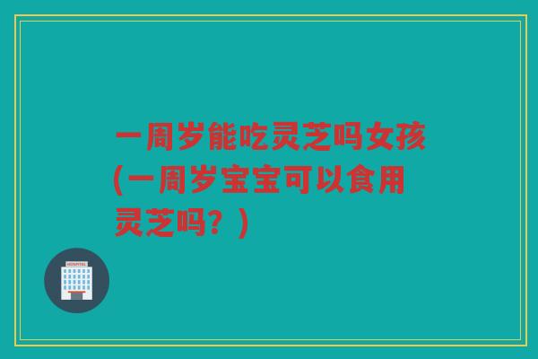 一周岁能吃灵芝吗女孩(一周岁宝宝可以食用灵芝吗？)