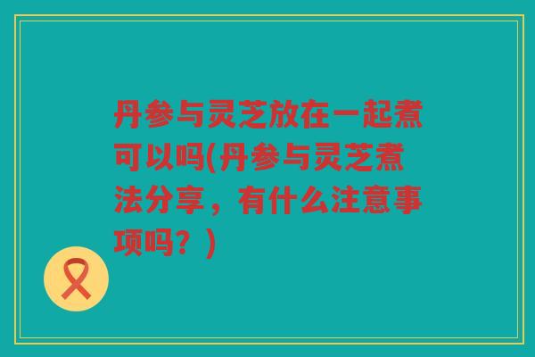 丹参与灵芝放在一起煮可以吗(丹参与灵芝煮法分享，有什么注意事项吗？)