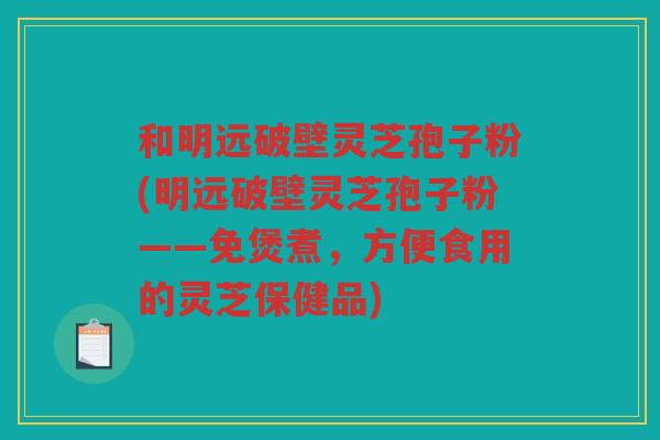和明远破壁灵芝孢子粉(明远破壁灵芝孢子粉——免煲煮，方便食用的灵芝保健品)