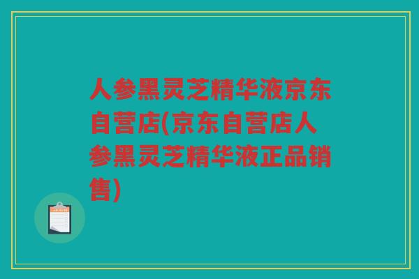 人参黑灵芝精华液京东自营店(京东自营店人参黑灵芝精华液正品销售)