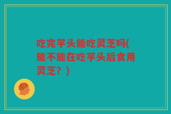 吃完芋头能吃灵芝吗(能不能在吃芋头后食用灵芝？)