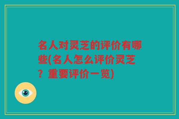 名人对灵芝的评价有哪些(名人怎么评价灵芝？重要评价一览)