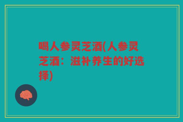 喝人参灵芝酒(人参灵芝酒：滋补养生的好选择)