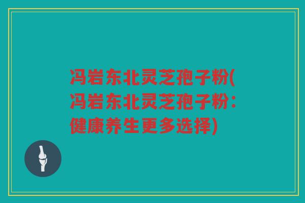 冯岩东北灵芝孢子粉(冯岩东北灵芝孢子粉：健康养生更多选择)