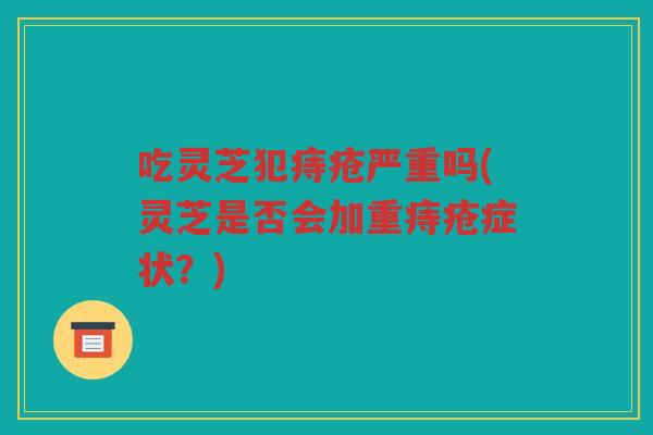 吃灵芝犯痔疮严重吗(灵芝是否会加重痔疮症状？)