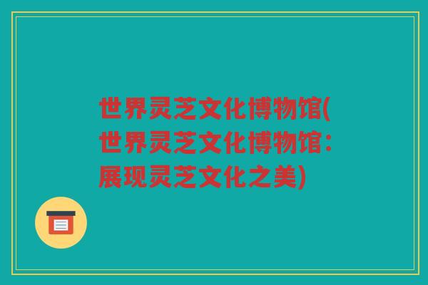 世界灵芝文化博物馆(世界灵芝文化博物馆：展现灵芝文化之美)
