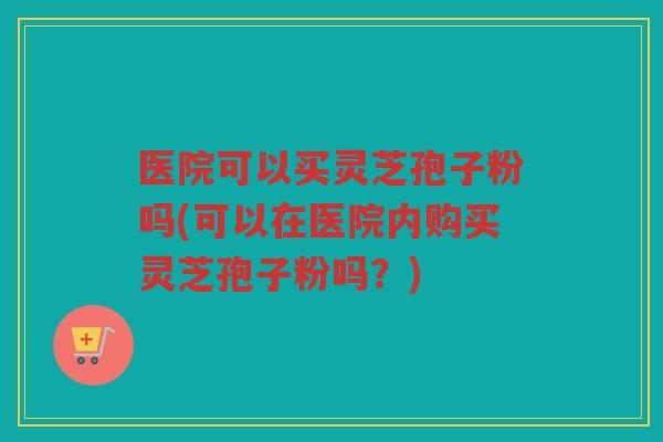 医院可以买灵芝孢子粉吗(可以在医院内购买灵芝孢子粉吗？)