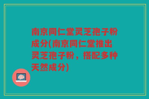 南京同仁堂灵芝孢子粉成分(南京同仁堂推出灵芝孢子粉，搭配多种天然成分)