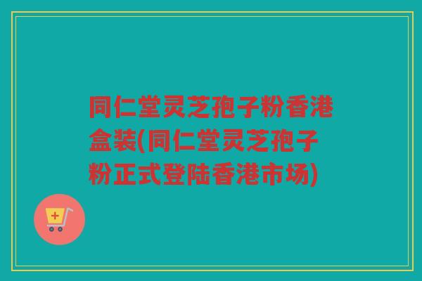 同仁堂灵芝孢子粉香港盒装(同仁堂灵芝孢子粉正式登陆香港市场)