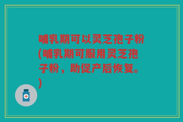 哺乳期可以灵芝孢子粉(哺乳期可服用灵芝孢子粉，助促产后恢复。)