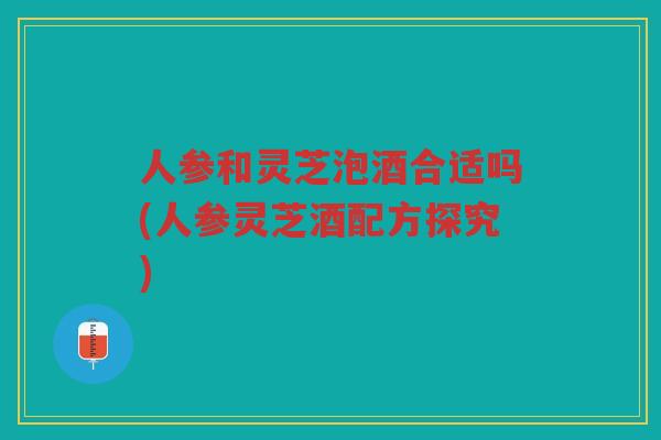 人参和灵芝泡酒合适吗(人参灵芝酒配方探究)