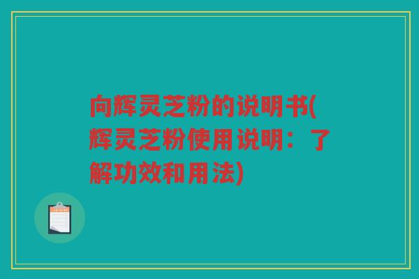 向辉灵芝粉的说明书(辉灵芝粉使用说明:了解功效和用法) 向辉灵芝粉的说明书(辉灵芝粉使用说明:了解功效和用法)