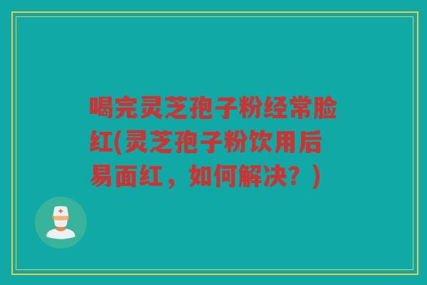 喝完灵芝孢子粉经常脸红(灵芝孢子粉饮用后易面红，如何解决？)