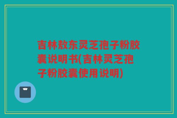 吉林敖东灵芝孢子粉胶囊说明书(吉林灵芝孢子粉胶囊使用说明) 吉林敖东灵芝孢子粉胶囊说明书(吉林灵芝孢子粉胶囊使用说明)