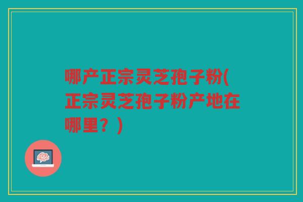 哪产正宗灵芝孢子粉(正宗灵芝孢子粉产地在哪里？)